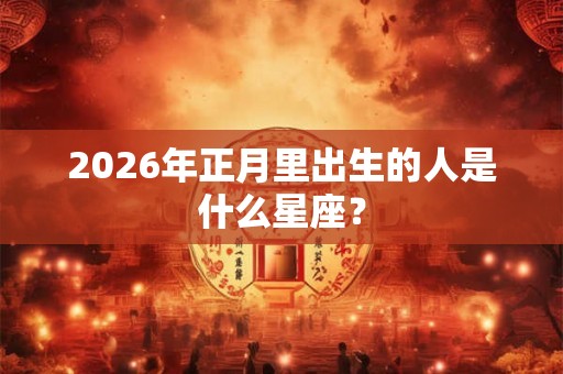 2026年正月里出生的人是什么星座? 2026年正月里出生的人是什么星座?