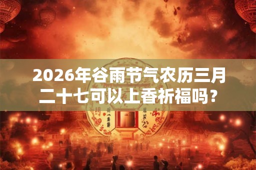 2026年谷雨节气农历三月二十七可以上香祈福吗? 2026年谷雨节气农历三月二十七可以上香祈福吗?