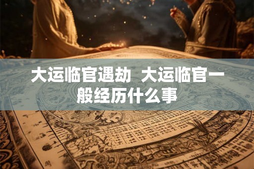 大运临官遇劫  大运临官一般经历什么事