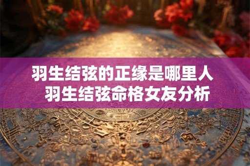 羽生结弦的正缘是哪里人  羽生结弦命格女友分析