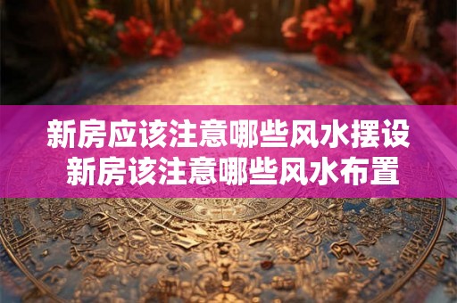 新房应该注意哪些风水摆设 新房该注意哪些风水布置 新房应该注意哪些风水摆设 新房该注意哪些风水布置