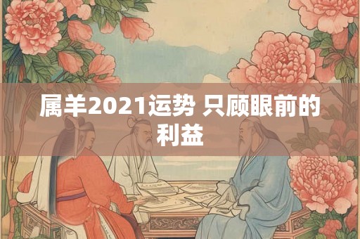属羊2021运势 只顾眼前的利益