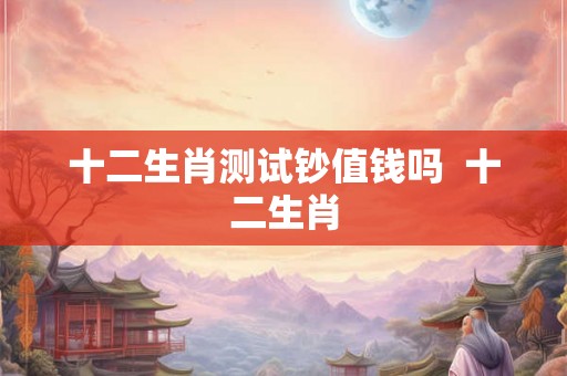 十二生肖测试钞值钱吗 十二生肖 十二生肖测试钞值钱吗 十二生肖