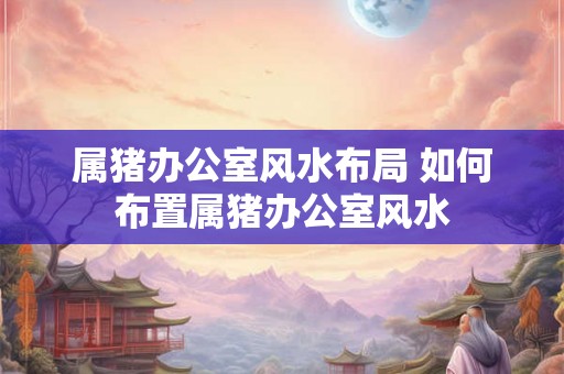 属猪办公室风水布局 如何布置属猪办公室风水