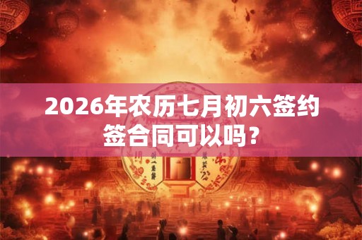 2026年农历七月初六签约签合同可以吗？
