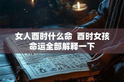 女人酉时什么命  酉时女孩命运全部解释一下