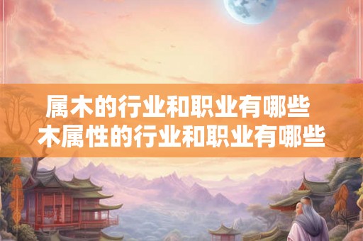 属木的行业和职业有哪些 木属性的行业和职业有哪些
