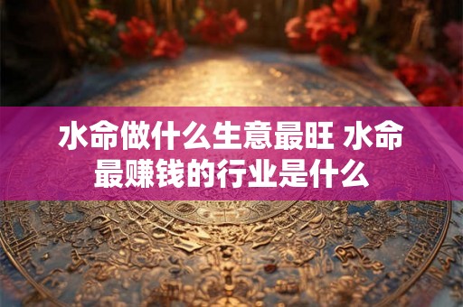 水命做什么生意最旺 水命最赚钱的行业是什么