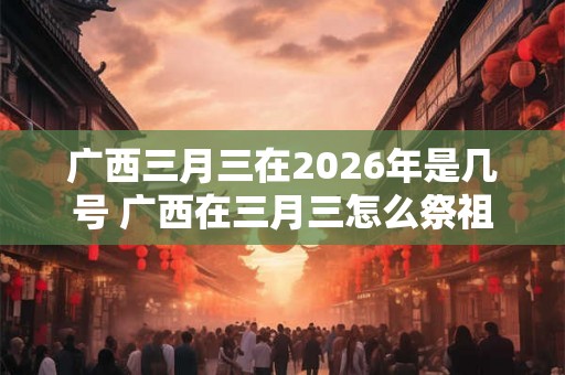 广西三月三在2026年是几号 广西在三月三怎么祭祖