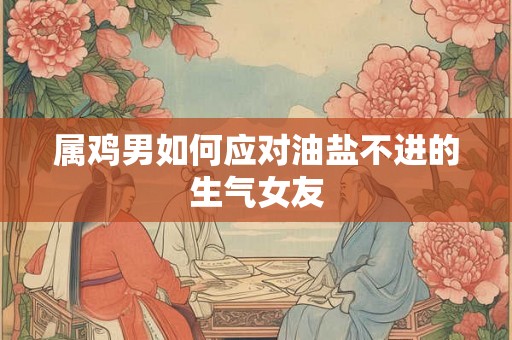 属鸡男如何应对油盐不进的生气女友 属鸡男如何应对油盐不进的生气女友