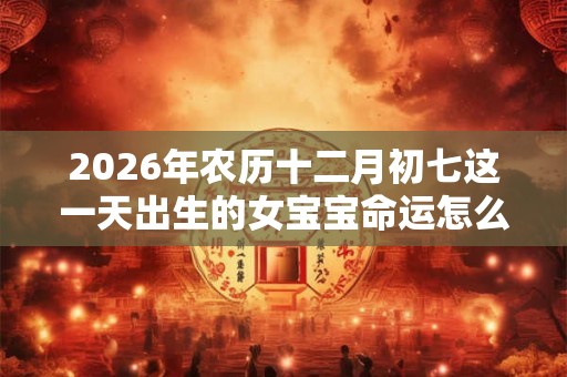 2026年农历十二月初七这一天出生的女宝宝命运怎么样 2026年农历十二月初七这一天出生的女宝宝命运怎么样