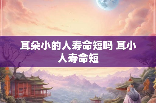 耳朵小的人寿命短吗 耳小人寿命短 耳朵小的人寿命短吗 耳小人寿命短