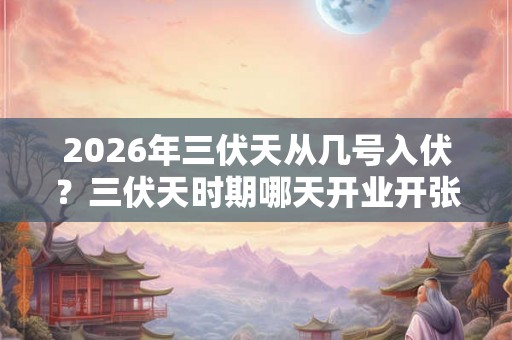 2026年三伏天从几号入伏？三伏天时期哪天开业开张好？