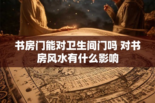 书房门能对卫生间门吗 对书房风水有什么影响