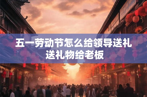 五一劳动节怎么给领导送礼 送礼物给老板 五一劳动节怎么给领导送礼 送礼物给老板