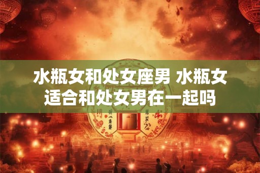 水瓶女和处女座男 水瓶女适合和处女男在一起吗