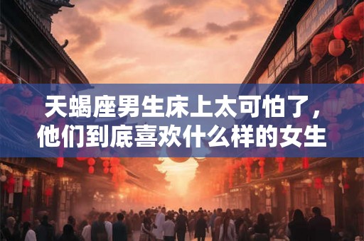 天蝎座男生床上太可怕了,他们到底喜欢什么样的女生? 天蝎座男生床上太可怕了,他们到底喜欢什么样的女生?