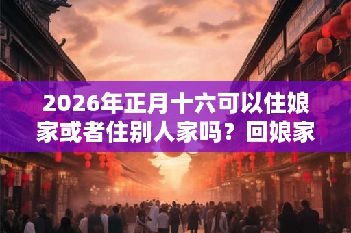 2026年正月十六可以住娘家或者住别人家吗？回娘家有哪些讲究？