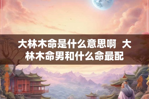 大林木命是什么意思啊  大林木命男和什么命最配