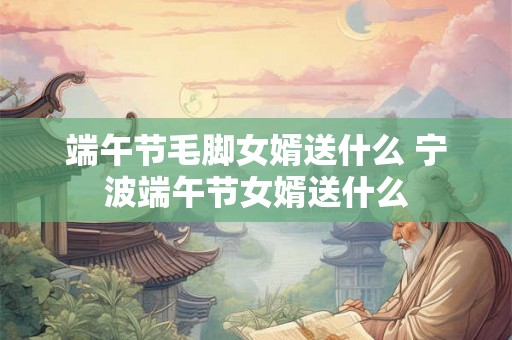 端午节毛脚女婿送什么 宁波端午节女婿送什么 端午节毛脚女婿送什么 宁波端午节女婿送什么