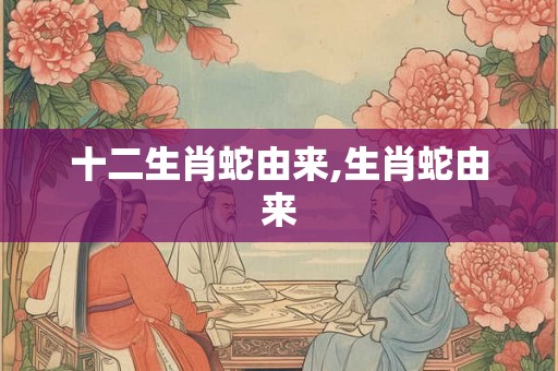 十二生肖蛇由来,生肖蛇由来 十二生肖蛇由来,生肖蛇由来