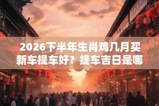 2026下半年生肖鸡几月买新车提车好？提车吉日是哪几天？