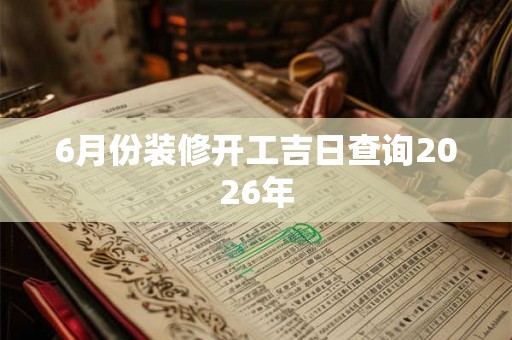 6月份装修开工吉日查询2026年 6月份装修开工吉日查询2026年