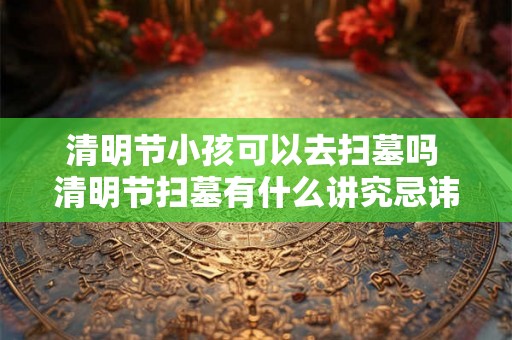 清明节小孩可以去扫墓吗 清明节扫墓有什么讲究忌讳