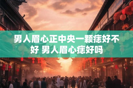 男人眉心正中央一颗痣好不好 男人眉心痣好吗