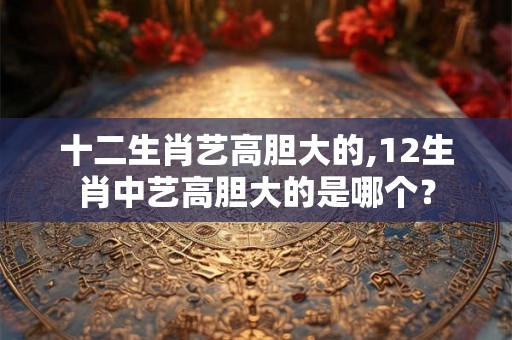 十二生肖艺高胆大的,12生肖中艺高胆大的是哪个？