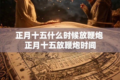 正月十五什么时候放鞭炮 正月十五放鞭炮时间