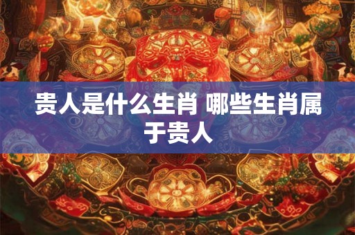 贵人是什么生肖 哪些生肖属于贵人 贵人是什么生肖 哪些生肖属于贵人