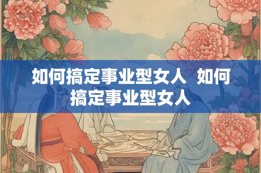 如何搞定事业型女人  如何搞定事业型女人