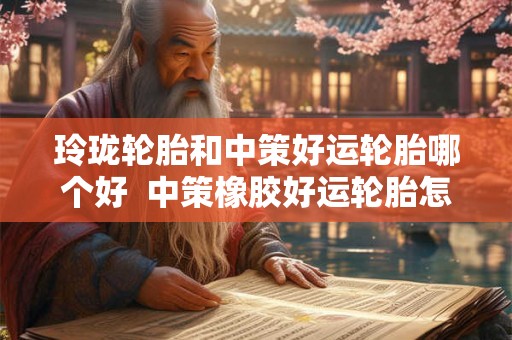 玲珑轮胎和中策好运轮胎哪个好  中策橡胶好运轮胎怎么样