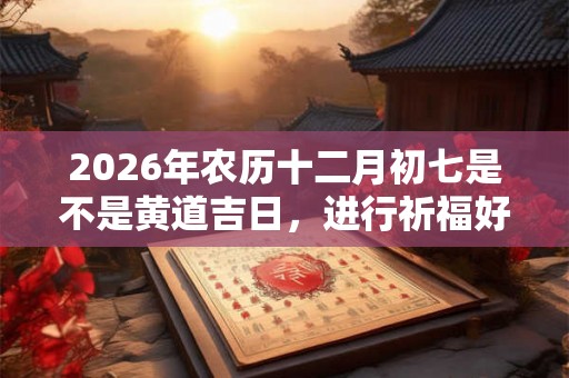 2026年农历十二月初七是不是黄道吉日，进行祈福好不好？