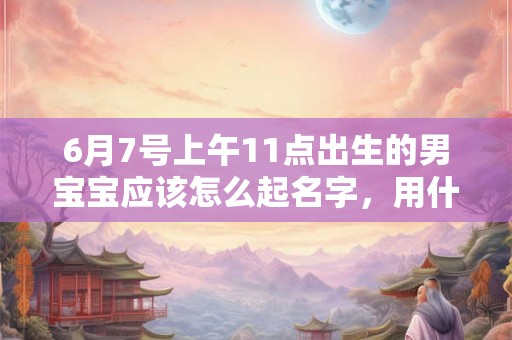 6月7号上午11点出生的男宝宝应该怎么起名字，用什么字好