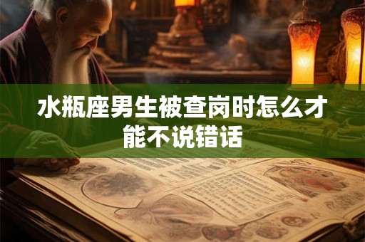 水瓶座男生被查岗时怎么才能不说错话 水瓶座男生被查岗时怎么才能不说错话