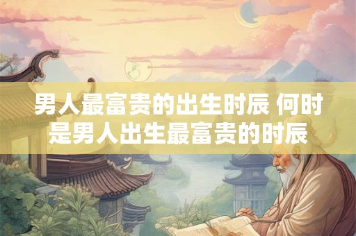 男人最富贵的出生时辰 何时是男人出生最富贵的时辰 男人最富贵的出生时辰 何时是男人出生最富贵的时辰