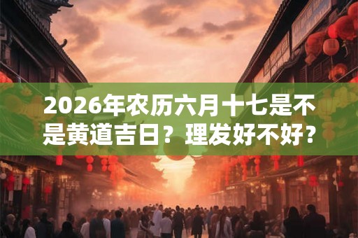 2026年农历六月十七是不是黄道吉日？理发好不好？