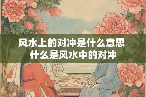 风水上的对冲是什么意思 什么是风水中的对冲
