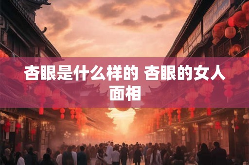 杏眼是什么样的 杏眼的女人面相
