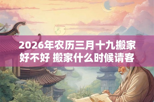 2026年农历三月十九搬家好不好 搬家什么时候请客最好 2026年农历三月十九搬家好不好 搬家什么时候请客最好