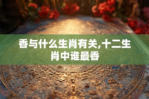 香与什么生肖有关,十二生肖中谁最香