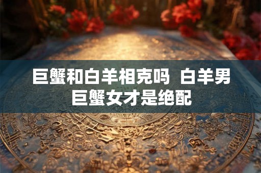 巨蟹和白羊相克吗 白羊男巨蟹女才是绝配 巨蟹和白羊相克吗 白羊男巨蟹女才是绝配