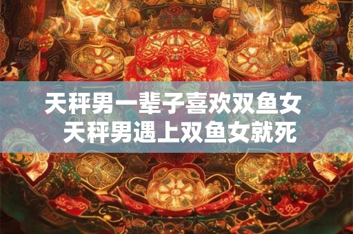 天秤男一辈子喜欢双鱼女  天秤男遇上双鱼女就死