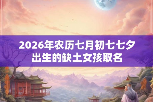 2026年农历七月初七七夕出生的缺土女孩取名 2026年农历七月初七七夕出生的缺土女孩取名