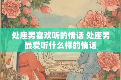 处座男喜欢听的情话 处座男最爱听什么样的情话