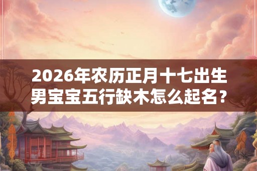2026年农历正月十七出生男宝宝五行缺木怎么起名？