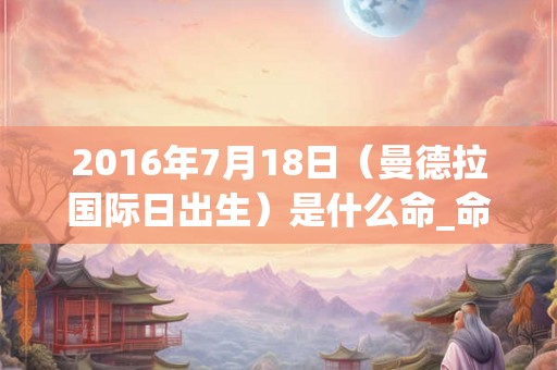 2016年7月18日（曼德拉国际日出生）是什么命_命运如何