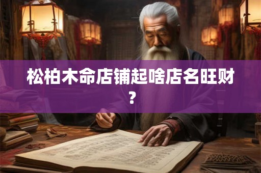 松柏木命店铺起啥店名旺财？